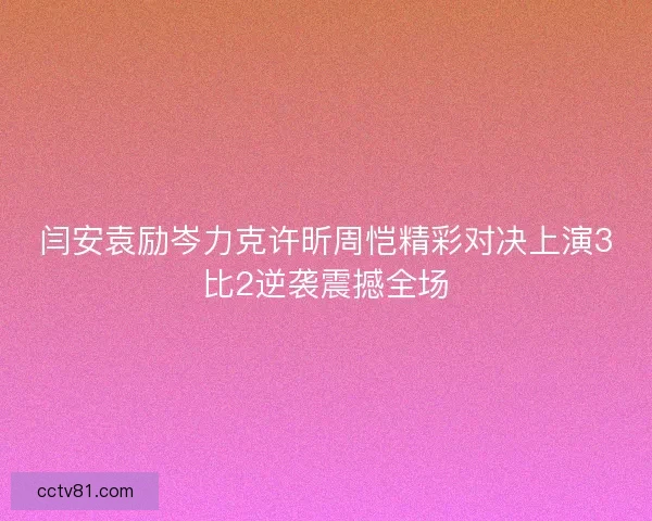 闫安袁励岑力克许昕周恺精彩对决上演3比2逆袭震撼全场