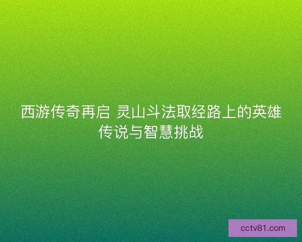 西游传奇再启 灵山斗法取经路上的英雄传说与智慧挑战