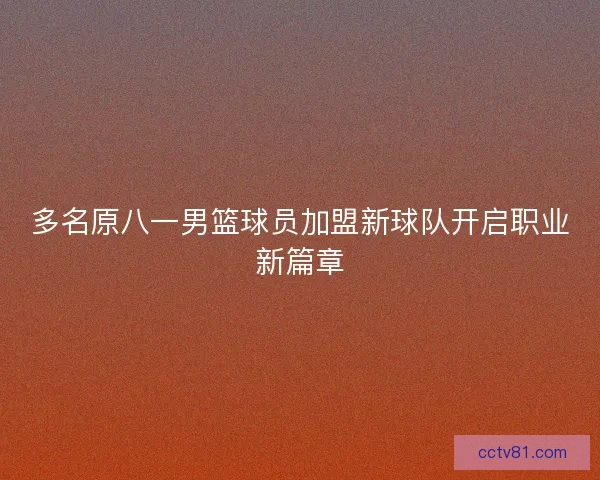多名原八一男篮球员加盟新球队开启职业新篇章