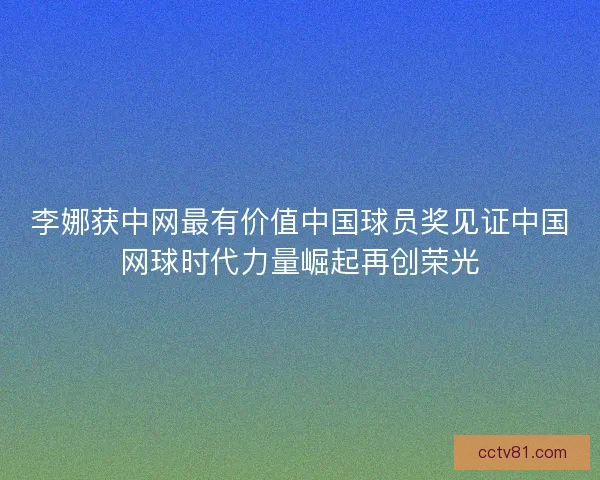 李娜获中网最有价值中国球员奖见证中国网球时代力量崛起再创荣光