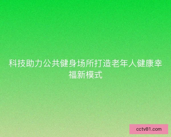 科技助力公共健身场所打造老年人健康幸福新模式