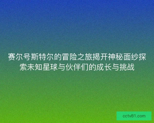 赛尔号斯特尔的冒险之旅揭开神秘面纱探索未知星球与伙伴们的成长与挑战