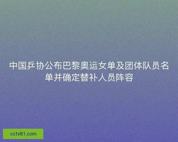 中国乒协公布巴黎奥运女单及团体队员名单并确定替补人员阵容