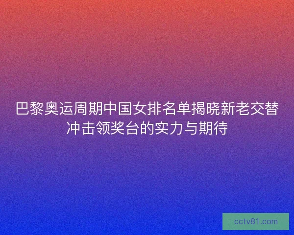 巴黎奥运周期中国女排名单揭晓新老交替冲击领奖台的实力与期待