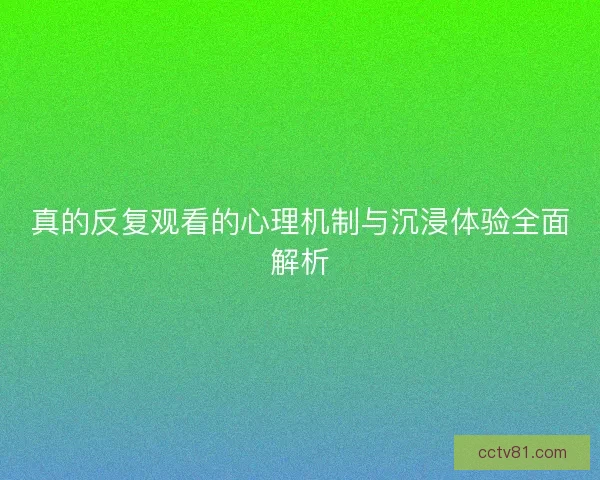 真的反复观看的心理机制与沉浸体验全面解析 真的反复观看的心理机制与沉浸体验全面解析
