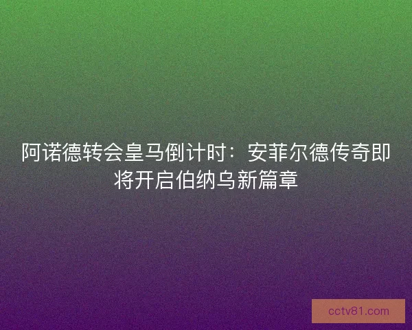 阿诺德转会皇马倒计时：安菲尔德传奇即将开启伯纳乌新篇章