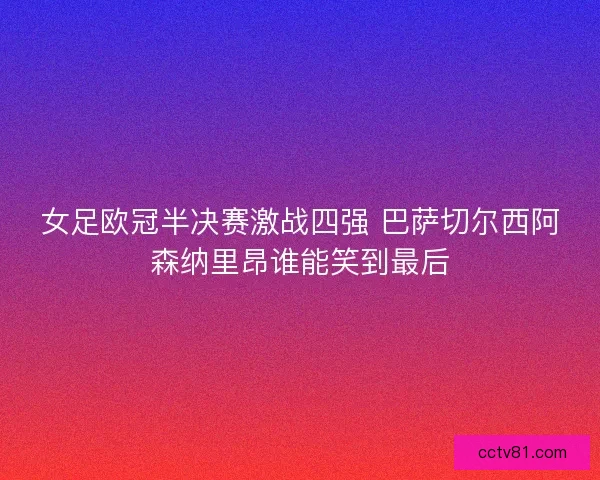 女足欧冠半决赛激战四强 巴萨切尔西阿森纳里昂谁能笑到最后