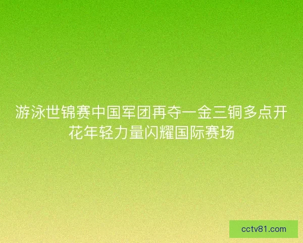 游泳世锦赛中国军团再夺一金三铜多点开花年轻力量闪耀国际赛场