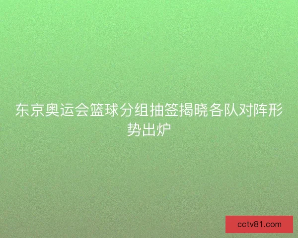 东京奥运会篮球分组抽签揭晓各队对阵形势出炉