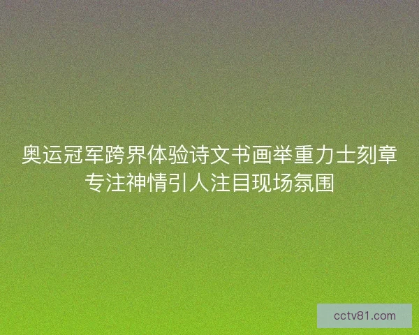 奥运冠军跨界体验诗文书画举重力士刻章专注神情引人注目现场氛围