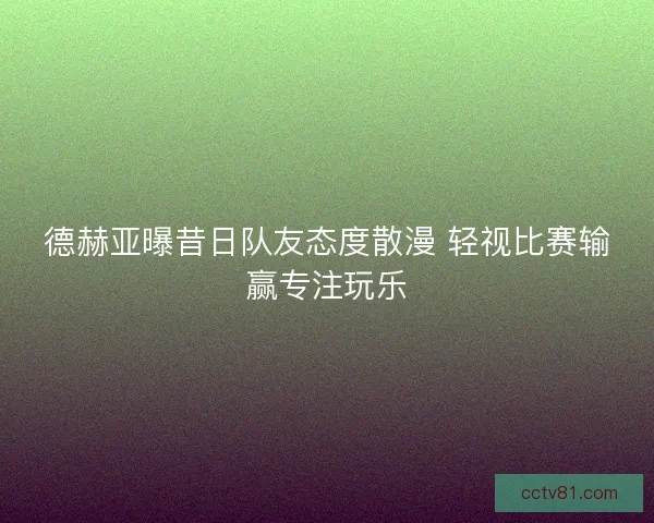 德赫亚曝昔日队友态度散漫 轻视比赛输赢专注玩乐