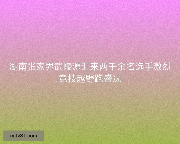 湖南张家界武陵源迎来两千余名选手激烈竞技越野跑盛况