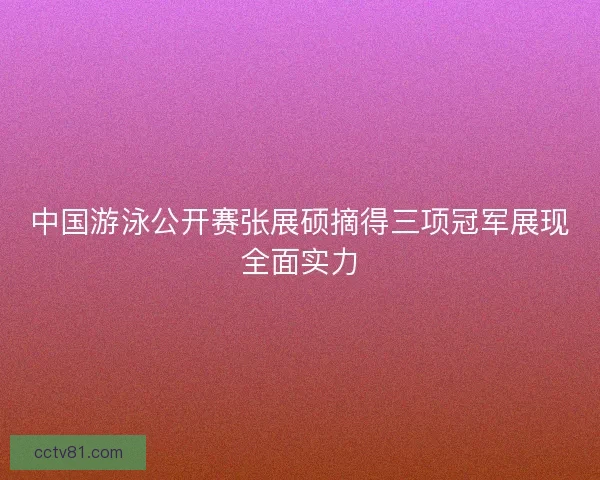 中国游泳公开赛张展硕摘得三项冠军展现全面实力 中国游泳公开赛张展硕摘得三项冠军展现全面实力