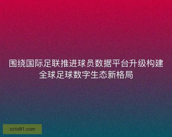 围绕国际足联推进球员数据平台升级构建全球足球数字生态新格局 围绕国际足联推进球员数据平台升级构建全球足球数字生态新格局